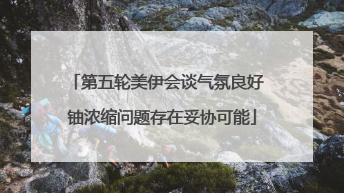 第五轮美伊会谈气氛良好 铀浓缩问题存在妥协可能